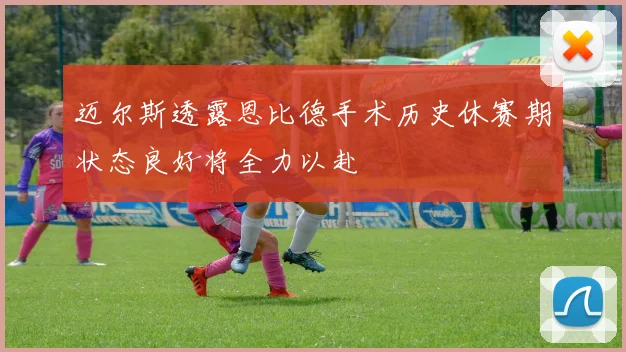 迈尔斯透露恩比德手术历史休赛期状态良好将全力以赴