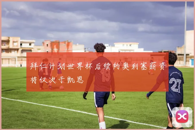 拜仁计划世界杯后续约奥利塞薪资将仅次于凯恩