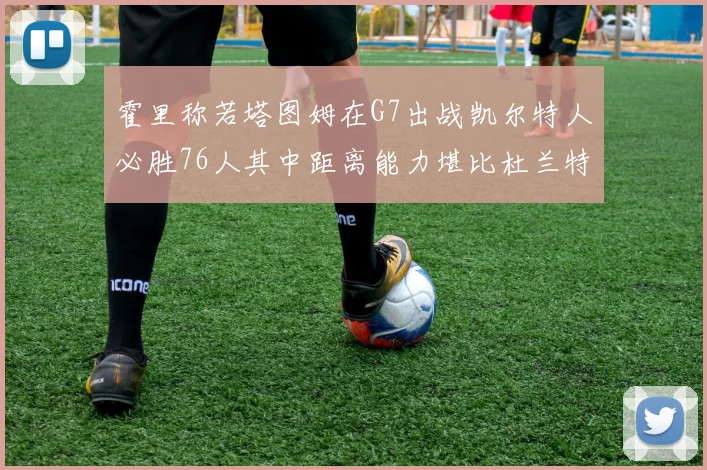 霍里称若塔图姆在G7出战凯尔特人必胜76人其中距离能力堪比杜兰特