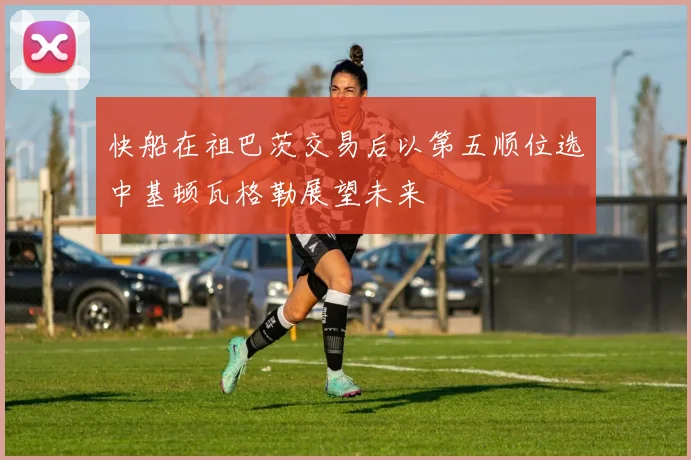 快船在祖巴茨交易后以第五顺位选中基顿瓦格勒展望未来