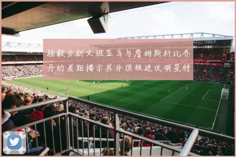 杨毅分析文班亚马与詹姆斯科比乔丹的差距揭示其非顶级进攻明星特质