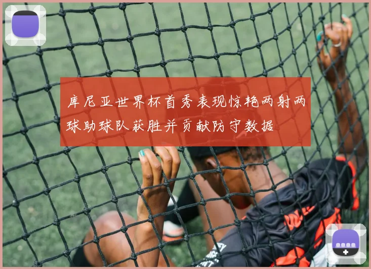 库尼亚世界杯首秀表现惊艳两射两球助球队获胜并贡献防守数据