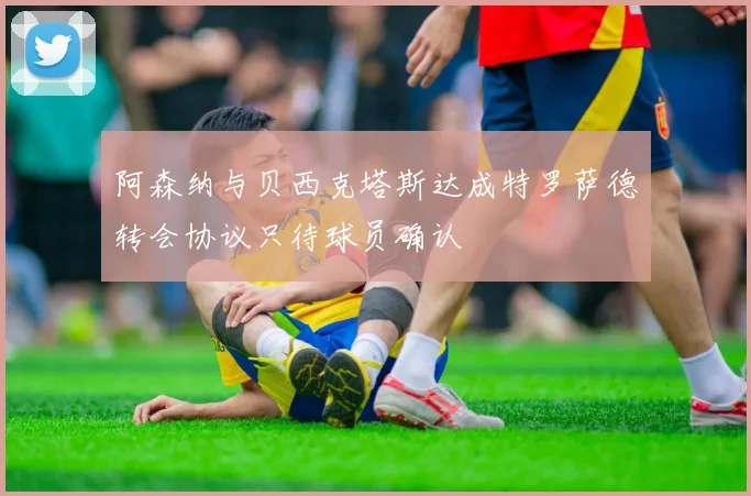 阿森纳与贝西克塔斯达成特罗萨德转会协议只待球员确认