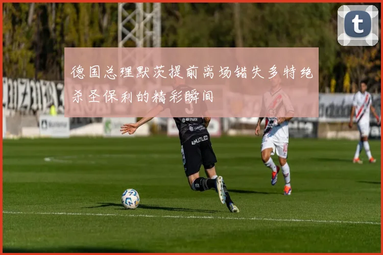 德国总理默茨提前离场错失多特绝杀圣保利的精彩瞬间