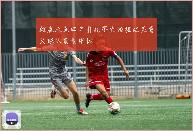 雄鹿未来四年首轮签失控摆烂无意义球队前景堪忧
