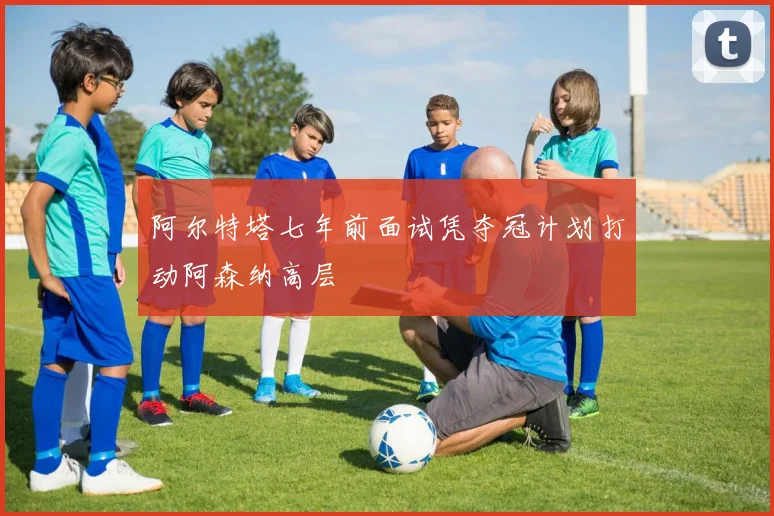 阿尔特塔七年前面试凭夺冠计划打动阿森纳高层