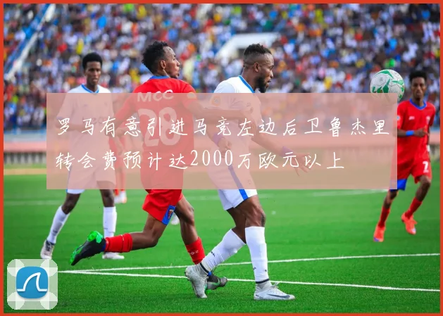 罗马有意引进马竞左边后卫鲁杰里转会费预计达2000万欧元以上