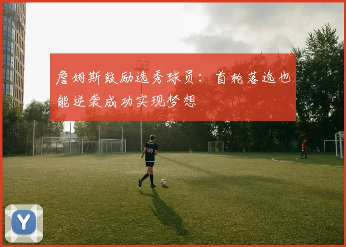 詹姆斯鼓励选秀球员：首轮落选也能逆袭成功实现梦想