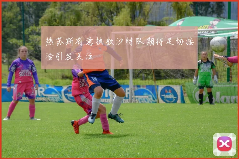 热苏斯有意执教沙特队期待足协接洽引发关注