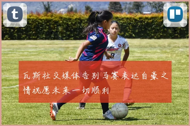 瓦斯社交媒体告别马赛表达自豪之情祝愿未来一切顺利