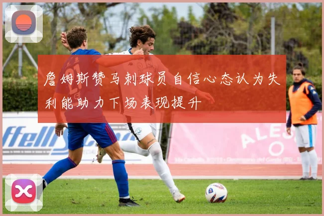 詹姆斯赞马刺球员自信心态认为失利能助力下场表现提升