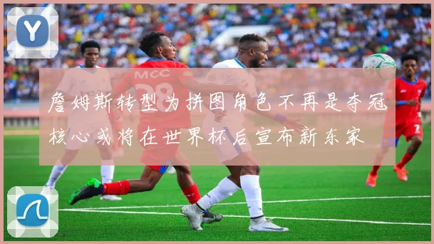 詹姆斯转型为拼图角色不再是夺冠核心或将在世界杯后宣布新东家