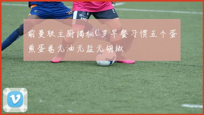 前曼联主厨揭秘C罗早餐习惯五个蛋煎蛋卷无油无盐无胡椒