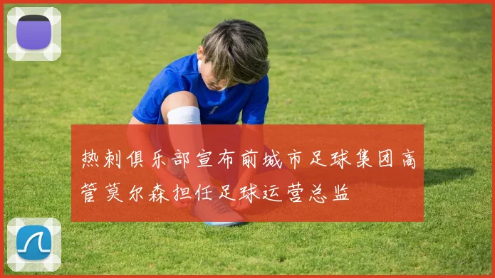 热刺俱乐部宣布前城市足球集团高管莫尔森担任足球运营总监
