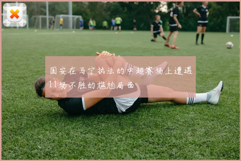 国安在马宁执法的中超赛场上遭遇11场不胜的尴尬局面