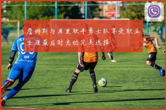 詹姆斯与库里联手勇士队享受职业生涯最后时光的完美选择
