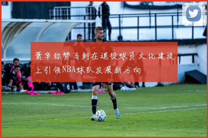 萧华称赞马刺在退役球员文化建设上引领NBA球队发展新方向