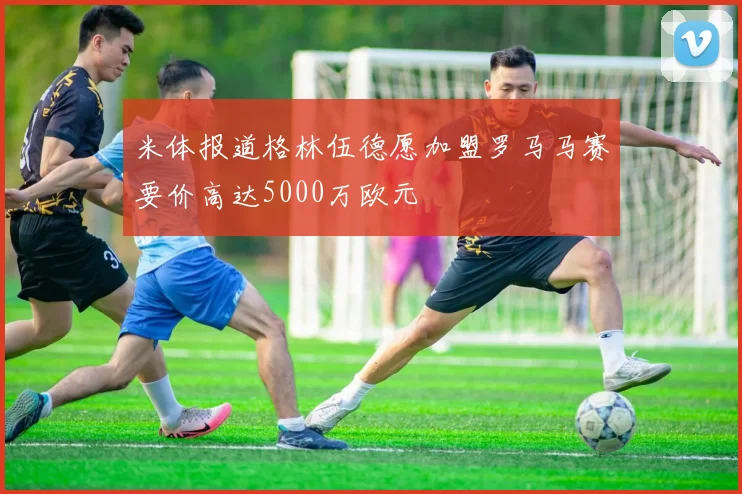 米体报道格林伍德愿加盟罗马马赛要价高达5000万欧元