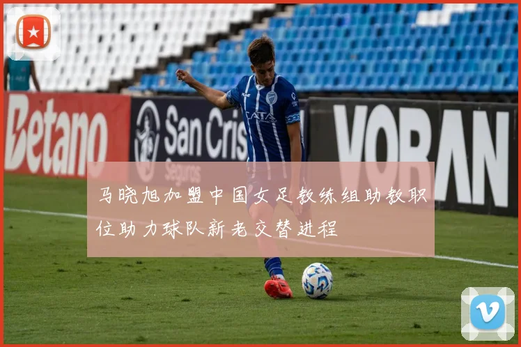马晓旭加盟中国女足教练组助教职位助力球队新老交替进程