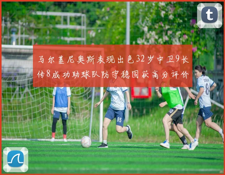马尔基尼奥斯表现出色32岁中卫9长传8成功助球队防守稳固获高分评价
