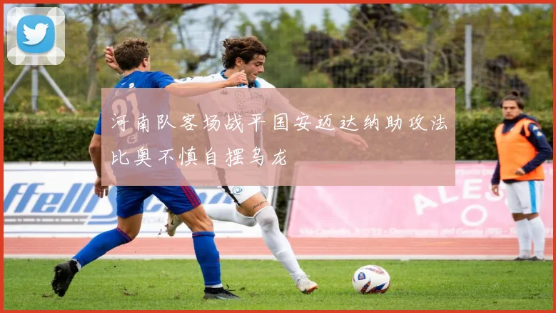 河南队客场战平国安迈达纳助攻法比奥不慎自摆乌龙